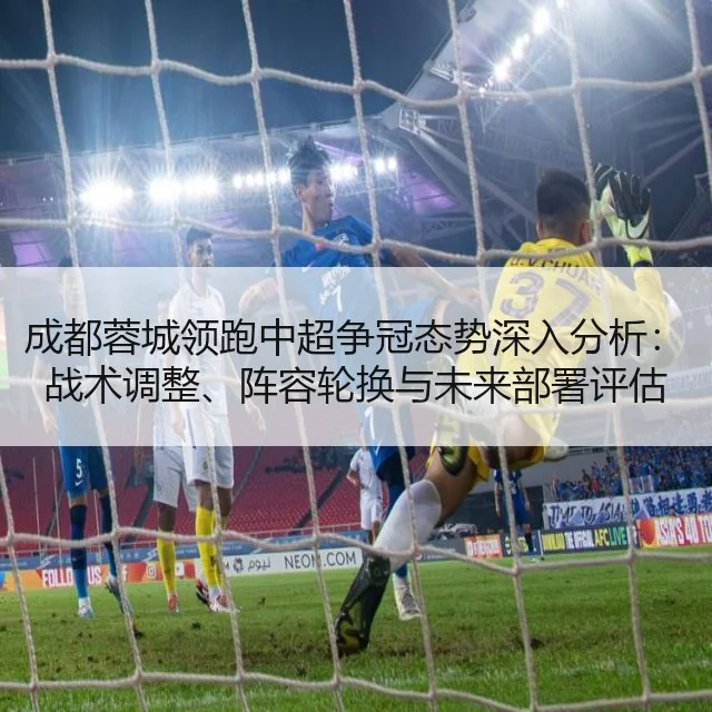 成都蓉城领跑中超争冠态势深入分析:战术调整、阵容轮换与未来部署评估